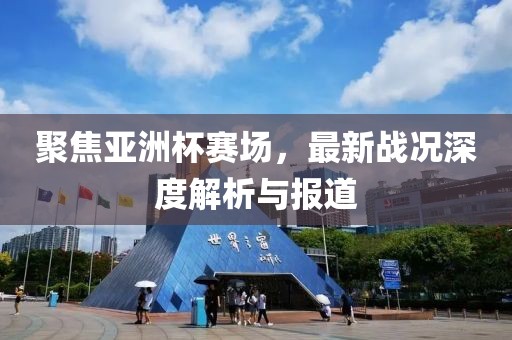 聚焦亚洲杯赛场，最新战况深度解析与报道