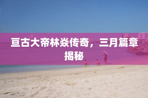 亘古大帝林焱传奇，三月篇章揭秘