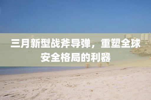 三月新型战斧导弹，重塑全球安全格局的利器