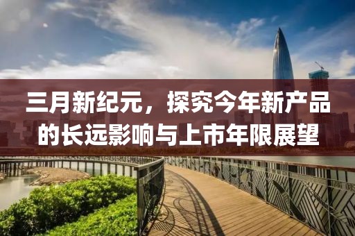 三月新纪元，探究今年新产品的长远影响与上市年限展望