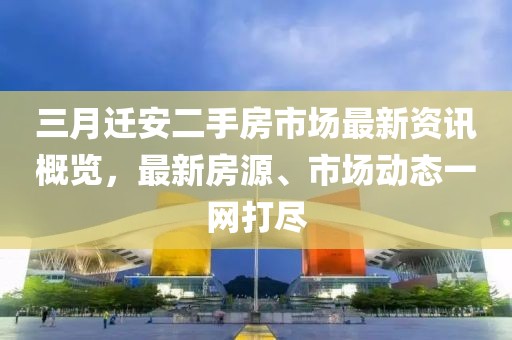 三月迁安二手房市场最新资讯概览，最新房源、市场动态一网打尽