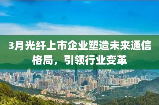 3月光纤上市企业塑造未来通信格局，引领行业变革