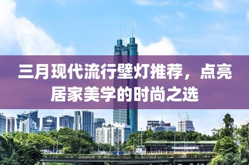 三月现代流行壁灯推荐，点亮居家美学的时尚之选