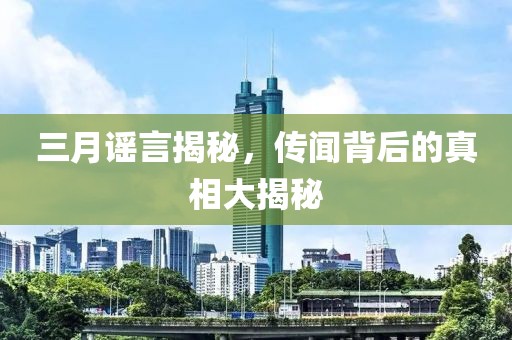 三月谣言揭秘，传闻背后的真相大揭秘