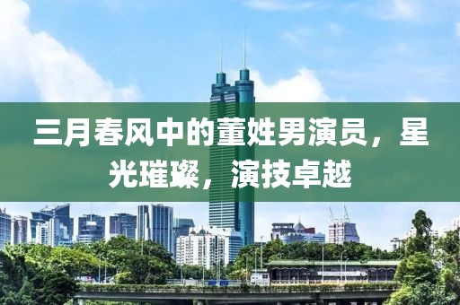 三月春风中的董姓男演员，星光璀璨，演技卓越