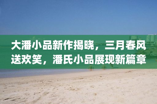 大潘小品新作揭晓，三月春风送欢笑，潘氏小品展现新篇章