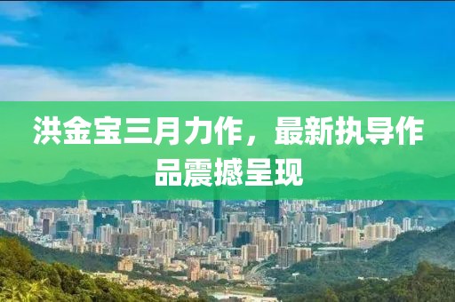 洪金宝三月力作，最新执导作品震撼呈现
