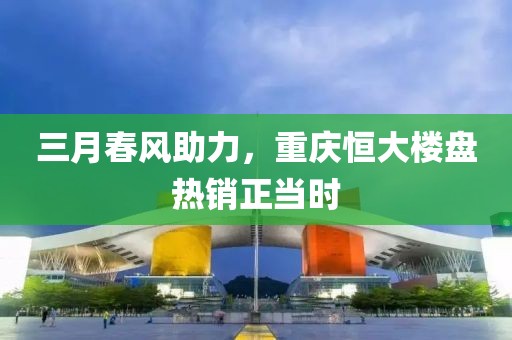 三月春风助力，重庆恒大楼盘热销正当时
