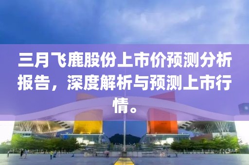 三月飞鹿股份上市价预测分析报告，深度解析与预测上市行情。