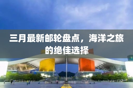三月最新邮轮盘点，海洋之旅的绝佳选择