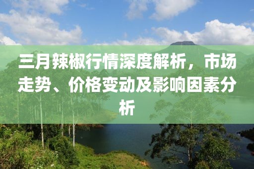 三月辣椒行情深度解析，市场走势、价格变动及影响因素分析