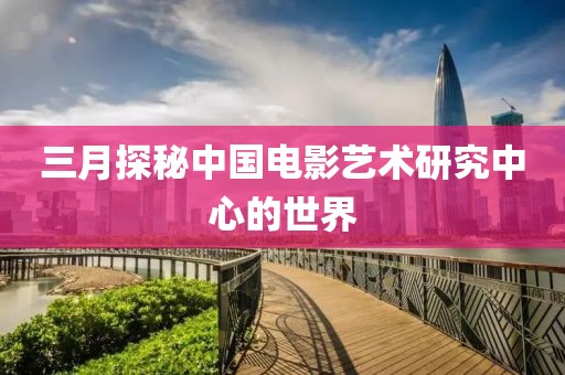 三月探秘中国电影艺术研究中心的世界