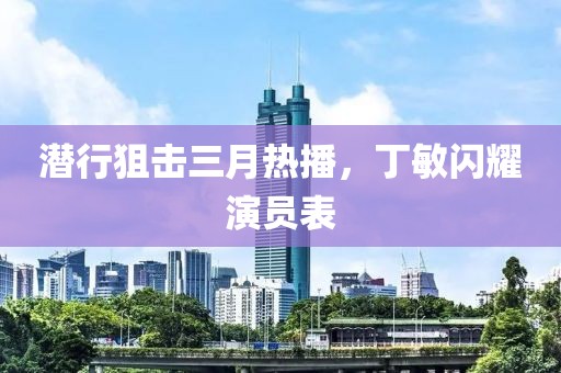 潜行狙击三月热播，丁敏闪耀演员表
