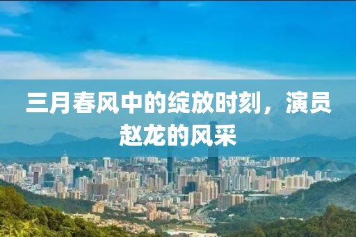 三月春风中的绽放时刻，演员赵龙的风采