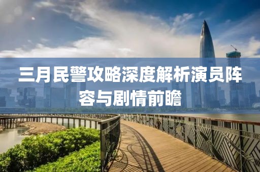 三月民警攻略深度解析演员阵容与剧情前瞻