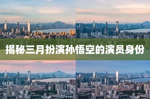 揭秘三月扮演孙悟空的演员身份