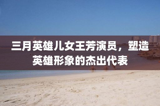 三月英雄儿女王芳演员，塑造英雄形象的杰出代表