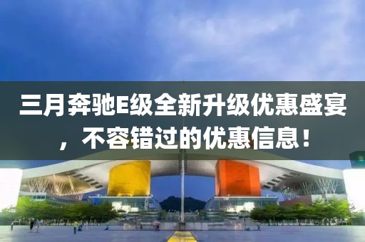 三月奔驰E级全新升级优惠盛宴，不容错过的优惠信息！
