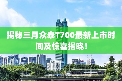 揭秘三月众泰T700最新上市时间及惊喜揭晓！