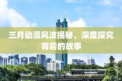 三月动漫风波揭秘，深度探究背后的故事