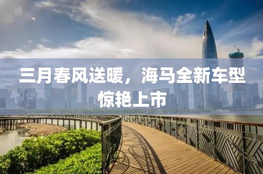 三月春风送暖，海马全新车型惊艳上市