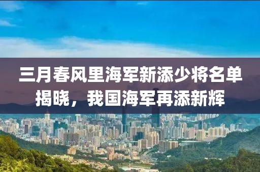 三月春风里海军新添少将名单揭晓，我国海军再添新辉