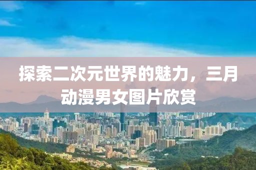 探索二次元世界的魅力，三月动漫男女图片欣赏