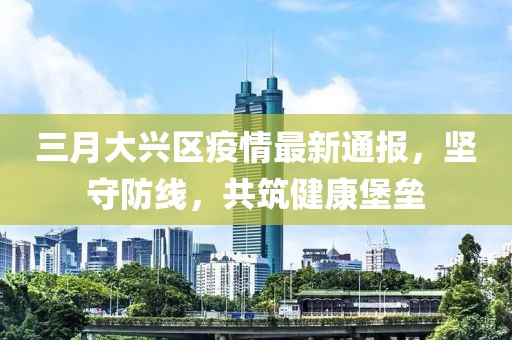 三月大兴区疫情最新通报，坚守防线，共筑健康堡垒