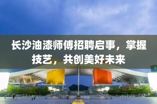长沙油漆师傅招聘启事，掌握技艺，共创美好未来