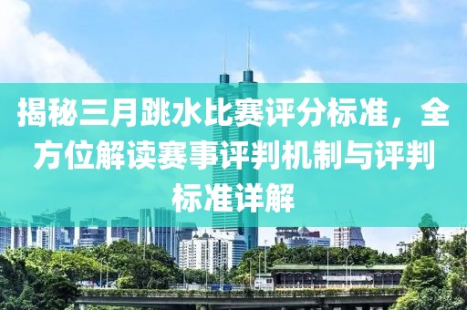 揭秘三月跳水比赛评分标准，全方位解读赛事评判机制与评判标准详解