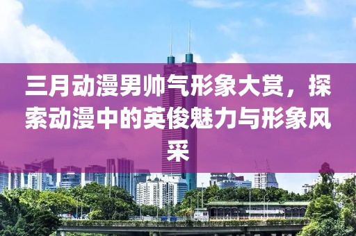 三月动漫男帅气形象大赏，探索动漫中的英俊魅力与形象风采