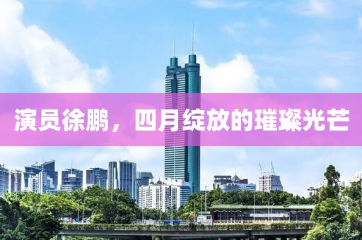演员徐鹏，四月绽放的璀璨光芒