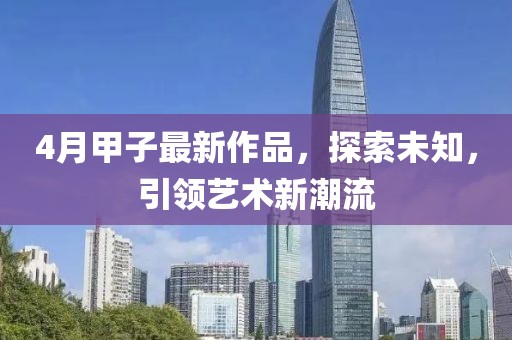 4月甲子最新作品，探索未知，引领艺术新潮流