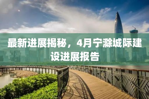 最新进展揭秘，4月宁滁城际建设进展报告