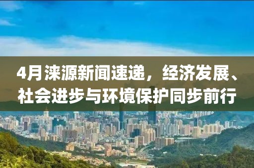 4月涞源新闻速递，经济发展、社会进步与环境保护同步前行