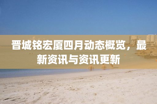 晋城铭宏厦四月动态概览，最新资讯与资讯更新