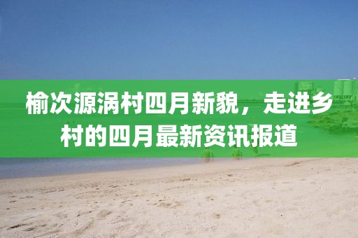 榆次源涡村四月新貌，走进乡村的四月最新资讯报道