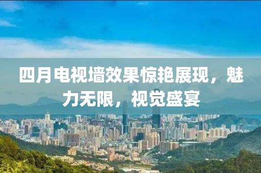 四月电视墙效果惊艳展现，魅力无限，视觉盛宴