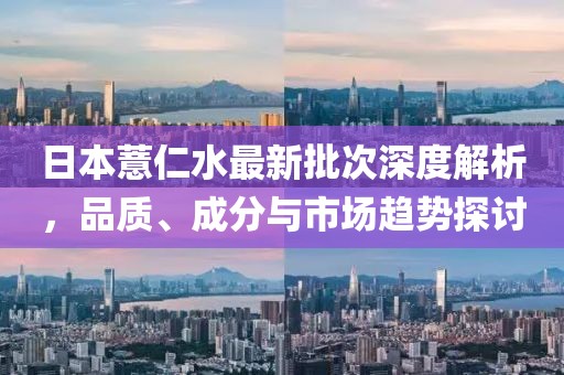 日本薏仁水最新批次深度解析，品质、成分与市场趋势探讨
