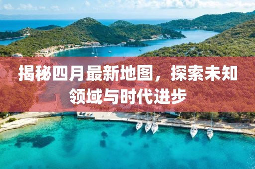揭秘四月最新地图，探索未知领域与时代进步