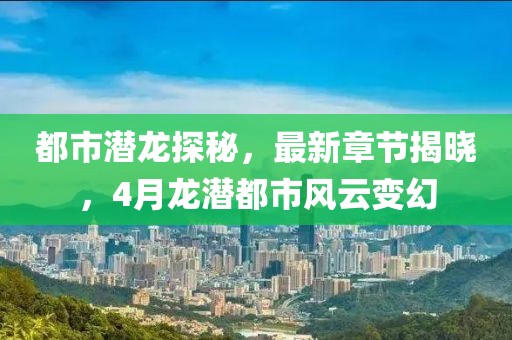 都市潜龙探秘，最新章节揭晓，4月龙潜都市风云变幻