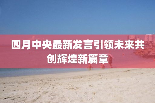 四月中央最新发言引领未来共创辉煌新篇章