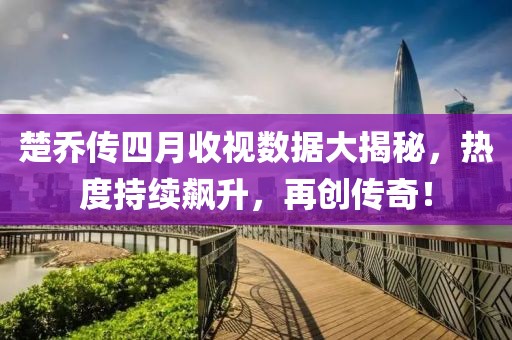 楚乔传四月收视数据大揭秘，热度持续飙升，再创传奇！