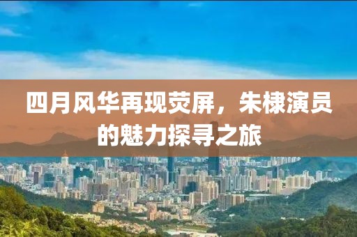 四月风华再现荧屏，朱棣演员的魅力探寻之旅