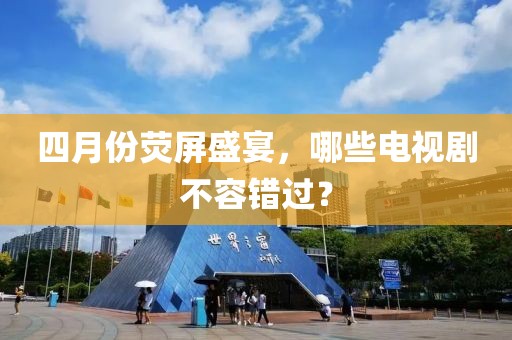 四月份荧屏盛宴，哪些电视剧不容错过？