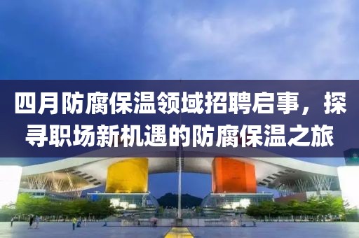 四月防腐保温领域招聘启事，探寻职场新机遇的防腐保温之旅
