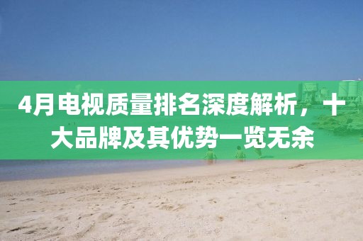4月电视质量排名深度解析，十大品牌及其优势一览无余