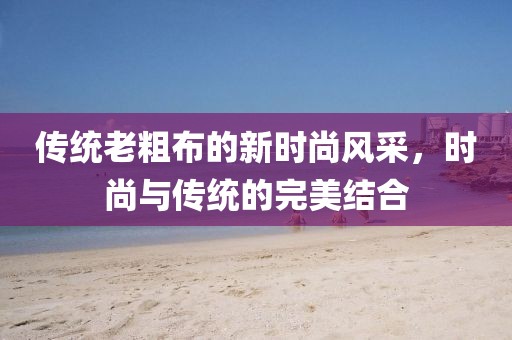 传统老粗布的新时尚风采，时尚与传统的完美结合