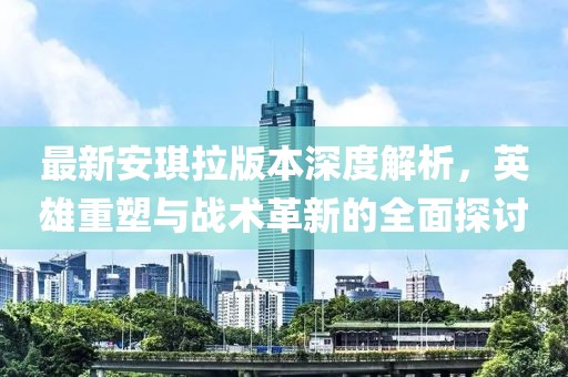 最新安琪拉版本深度解析，英雄重塑与战术革新的全面探讨