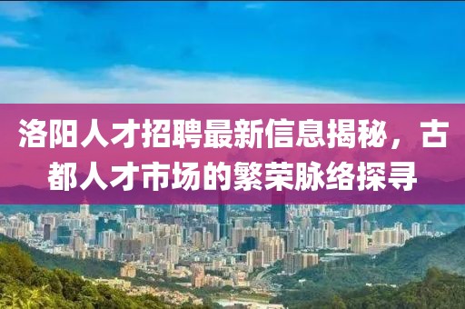 洛阳人才招聘最新信息揭秘，古都人才市场的繁荣脉络探寻